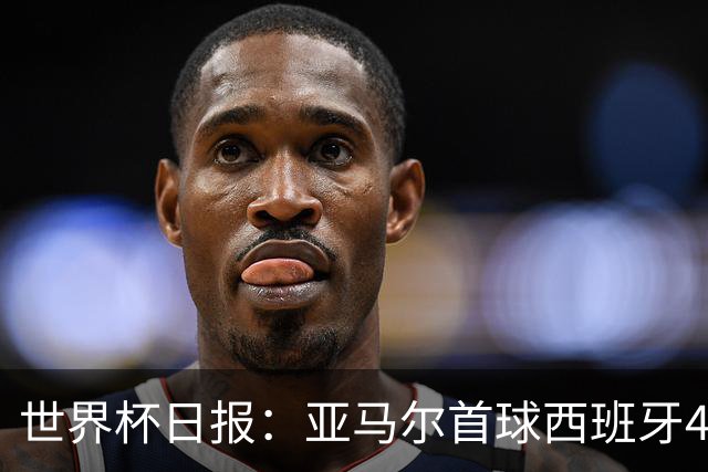 世界杯日报：亚马尔首球西班牙4球大胜 佛得角上演奇迹之夜